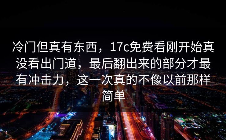 冷门但真有东西，17c免费看刚开始真没看出门道，最后翻出来的部分才最有冲击力，这一次真的不像以前那样简单