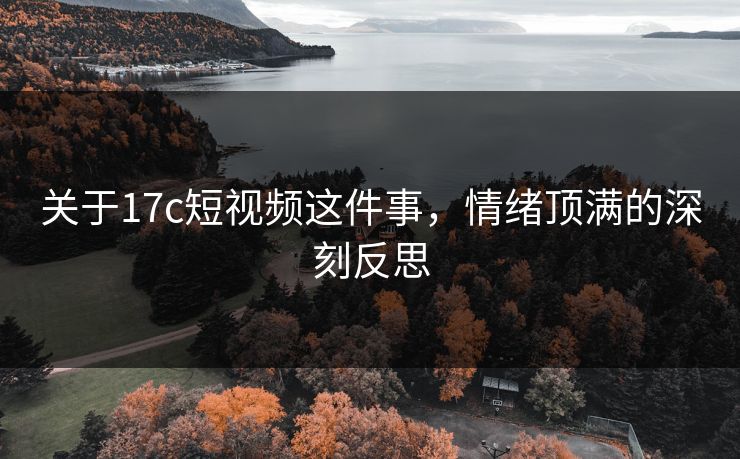 关于17c短视频这件事，情绪顶满的深刻反思