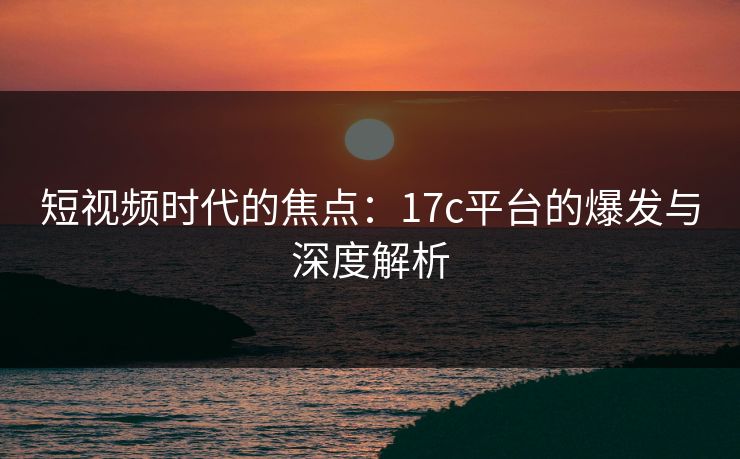 短视频时代的焦点:17c平台的爆发与深度解析 短视频时代的焦点:17c平台的爆发与深度解析