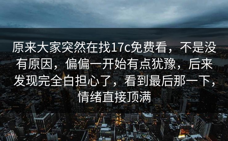 原来大家突然在找17c免费看,不是没有原因,偏偏一开始有点犹豫,后来发现完全白担心了,看到最后那一下,情绪直接顶满 原来大家突然在找17c免费看,不是没有原因,偏偏一开始有点犹豫,后来发现完全白担心了,看到最后那一下,情绪直接顶满