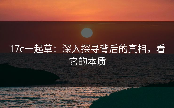 17c一起草:深入探寻背后的真相,看它的本质 17c一起草:深入探寻背后的真相,看它的本质