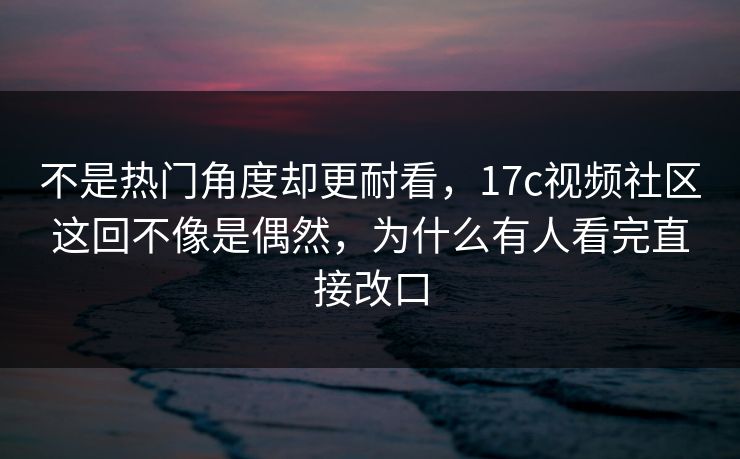 不是热门角度却更耐看，17c视频社区这回不像是偶然，为什么有人看完直接改口