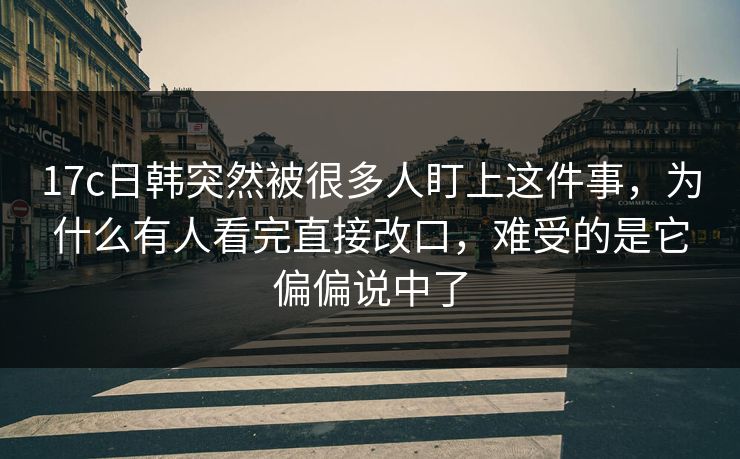 17c日韩突然被很多人盯上这件事,为什么有人看完直接改口,难受的是它偏偏说中了 17c日韩突然被很多人盯上这件事,为什么有人看完直接改口,难受的是它偏偏说中了