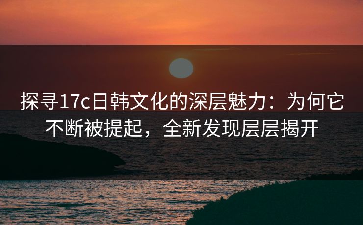 探寻17c日韩文化的深层魅力：为何它不断被提起，全新发现层层揭开