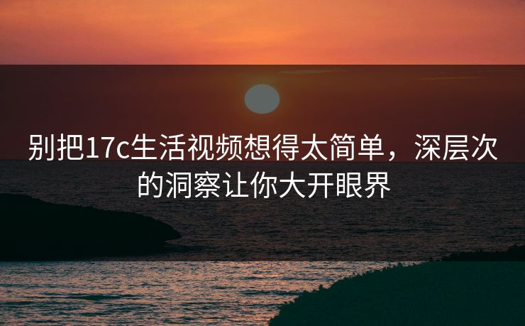 别把17c生活视频想得太简单，深层次的洞察让你大开眼界