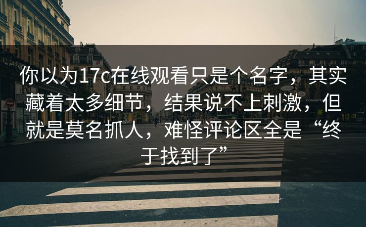 你以为17c在线观看只是个名字，其实藏着太多细节，结果说不上刺激，但就是莫名抓人，难怪评论区全是“终于找到了”