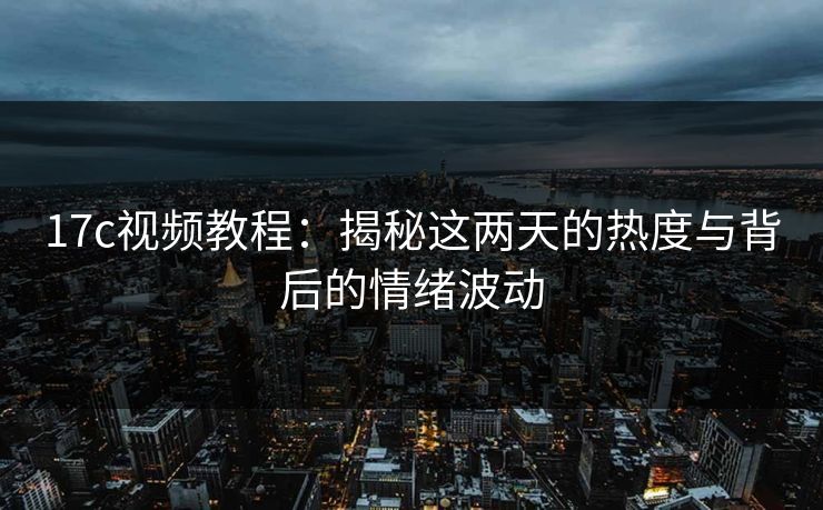 17c视频教程：揭秘这两天的热度与背后的情绪波动