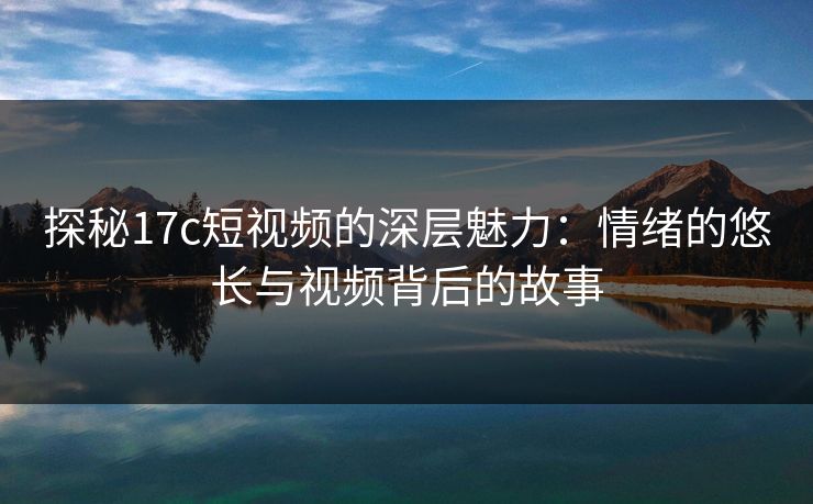 探秘17c短视频的深层魅力：情绪的悠长与视频背后的故事