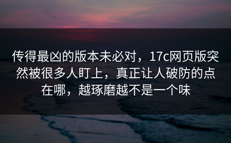 传得最凶的版本未必对，17c网页版突然被很多人盯上，真正让人破防的点在哪，越琢磨越不是一个味