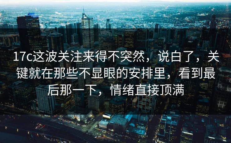 17c这波关注来得不突然，说白了，关键就在那些不显眼的安排里，看到最后那一下，情绪直接顶满