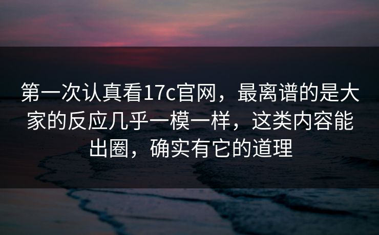 第一次认真看17c官网，最离谱的是大家的反应几乎一模一样，这类内容能出圈，确实有它的道理