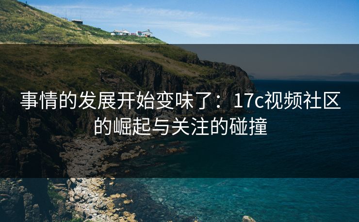 事情的发展开始变味了：17c视频社区的崛起与关注的碰撞