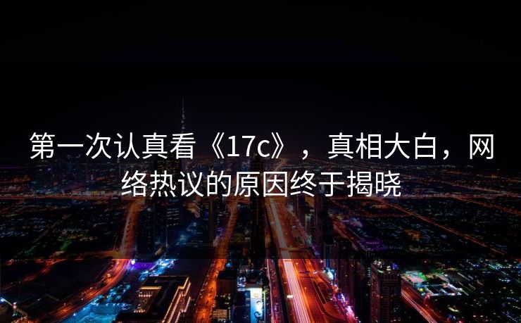 第一次认真看《17c》，真相大白，网络热议的原因终于揭晓