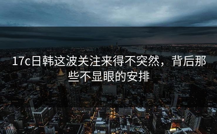 17c日韩这波关注来得不突然，背后那些不显眼的安排