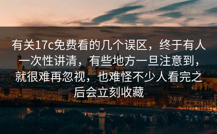 有关17c免费看的几个误区，终于有人一次性讲清，有些地方一旦注意到，就很难再忽视，也难怪不少人看完之后会立刻收藏