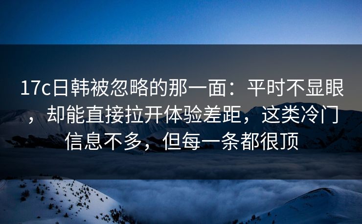 17c日韩被忽略的那一面：平时不显眼，却能直接拉开体验差距，这类冷门信息不多，但每一条都很顶