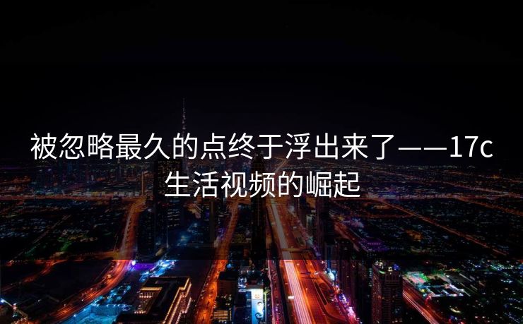 被忽略最久的点终于浮出来了——17c生活视频的崛起