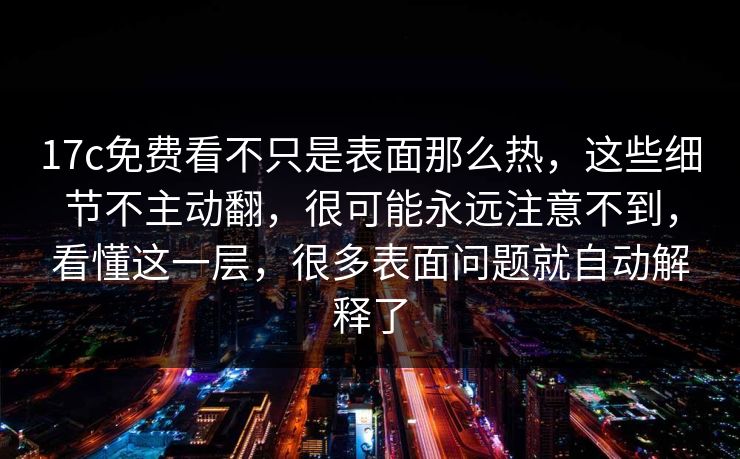 17c免费看不只是表面那么热，这些细节不主动翻，很可能永远注意不到，看懂这一层，很多表面问题就自动解释了