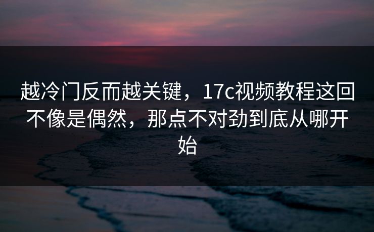 越冷门反而越关键，17c视频教程这回不像是偶然，那点不对劲到底从哪开始