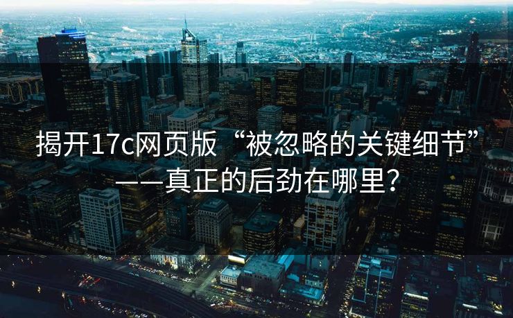 揭开17c网页版“被忽略的关键细节”——真正的后劲在哪里？