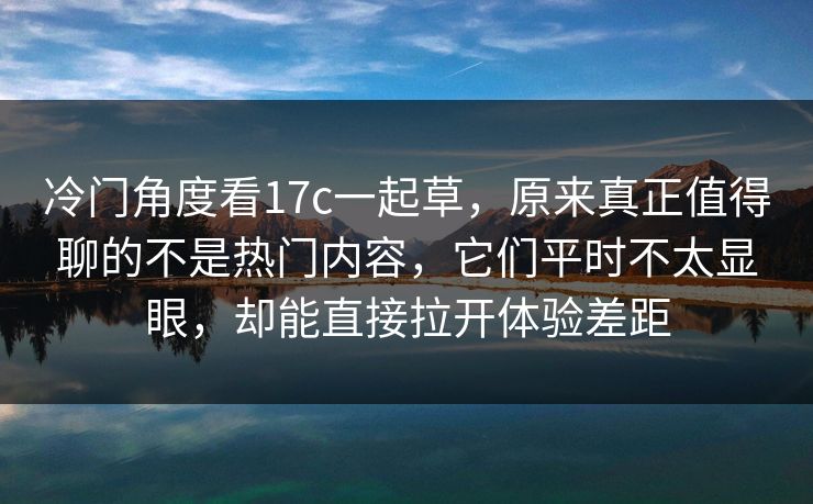 冷门角度看17c一起草，原来真正值得聊的不是热门内容，它们平时不太显眼，却能直接拉开体验差距