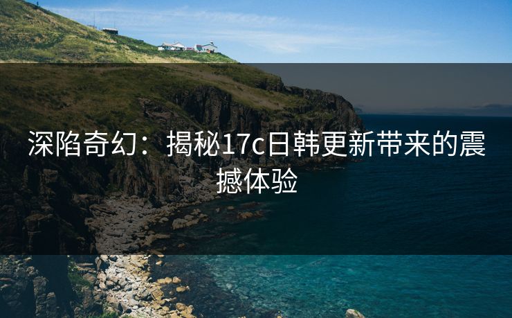 深陷奇幻：揭秘17c日韩更新带来的震撼体验