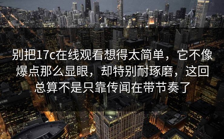 别把17c在线观看想得太简单,它不像爆点那么显眼,却特别耐琢磨,这回总算不是只靠传闻在带节奏了 别把17c在线观看想得太简单,它不像爆点那么显眼,却特别耐琢磨,这回总算不是只靠传闻在带节奏了