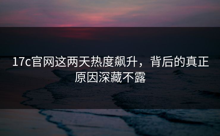 17c官网这两天热度飙升，背后的真正原因深藏不露