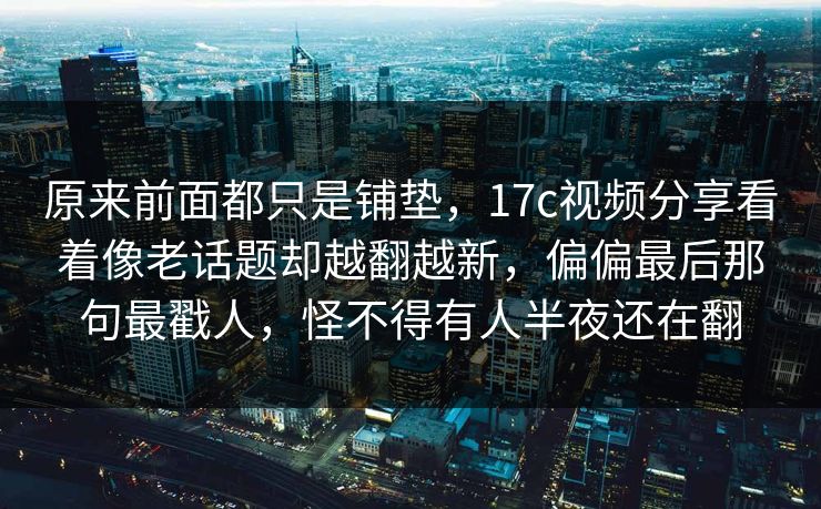 原来前面都只是铺垫，17c视频分享看着像老话题却越翻越新，偏偏最后那句最戳人，怪不得有人半夜还在翻