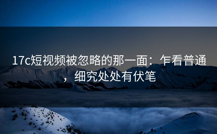 17c短视频被忽略的那一面：乍看普通，细究处处有伏笔
