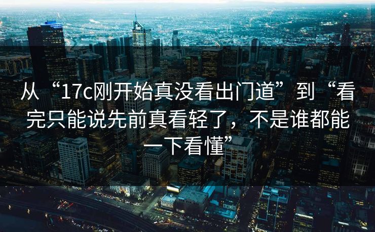 从“17c刚开始真没看出门道”到“看完只能说先前真看轻了，不是谁都能一下看懂”
