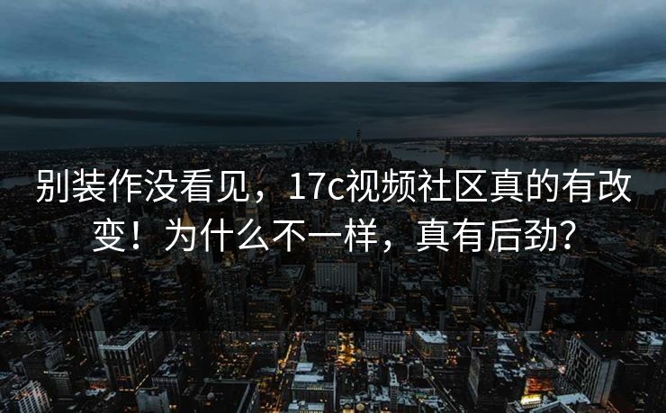别装作没看见，17c视频社区真的有改变！为什么不一样，真有后劲？