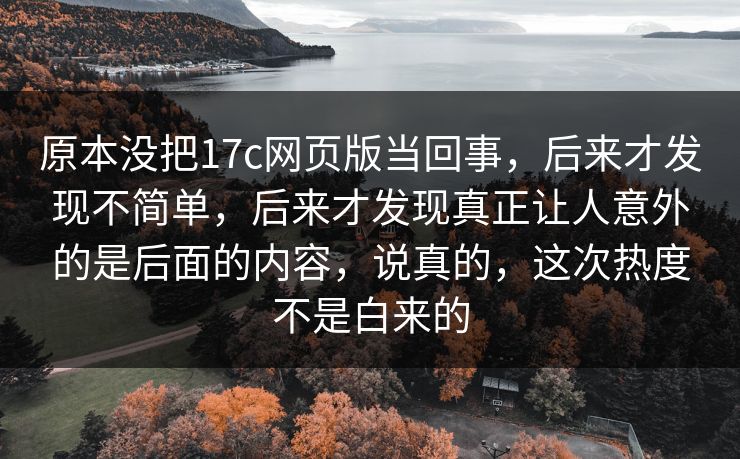 原本没把17c网页版当回事，后来才发现不简单，后来才发现真正让人意外的是后面的内容，说真的，这次热度不是白来的