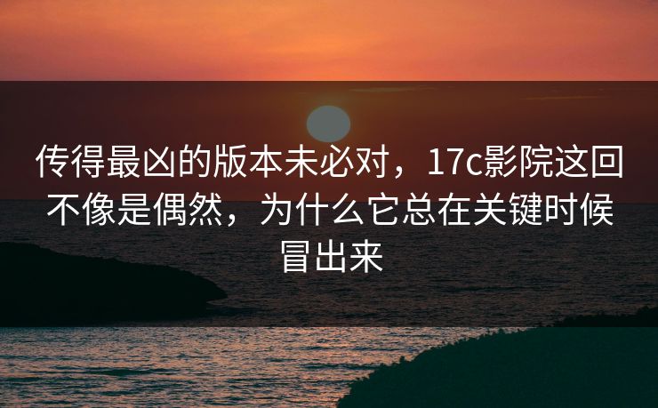 传得最凶的版本未必对，17c影院这回不像是偶然，为什么它总在关键时候冒出来