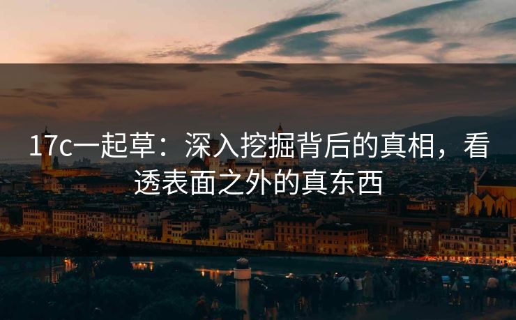 17c一起草：深入挖掘背后的真相，看透表面之外的真东西