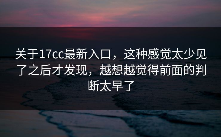 关于17cc最新入口，这种感觉太少见了之后才发现，越想越觉得前面的判断太早了