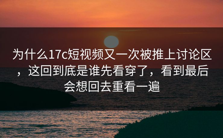 为什么17c短视频又一次被推上讨论区，这回到底是谁先看穿了，看到最后会想回去重看一遍