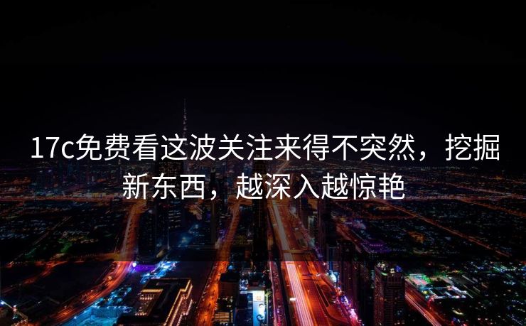 17c免费看这波关注来得不突然，挖掘新东西，越深入越惊艳