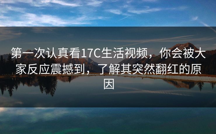 第一次认真看17C生活视频，你会被大家反应震撼到，了解其突然翻红的原因
