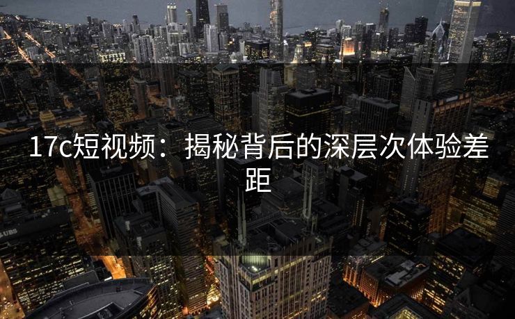 17c短视频：揭秘背后的深层次体验差距