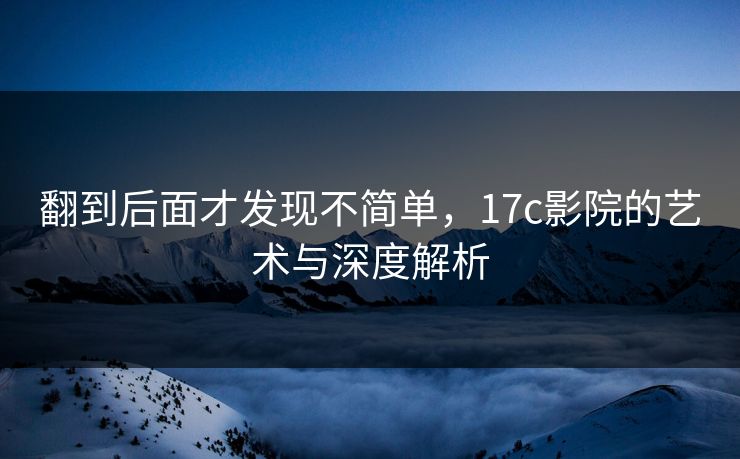 翻到后面才发现不简单，17c影院的艺术与深度解析