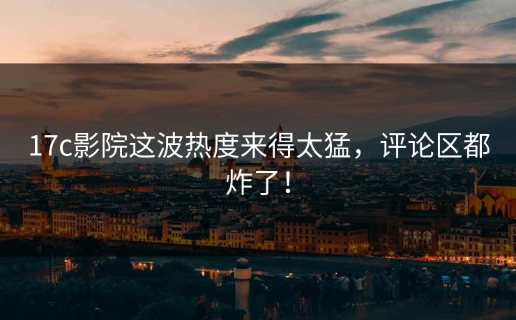 17c影院这波热度来得太猛，评论区都炸了！