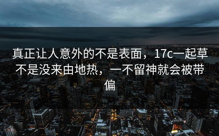 真正让人意外的不是表面,17c一起草不是没来由地热,一不留神就会被带偏 真正让人意外的不是表面,17c一起草不是没来由地热,一不留神就会被带偏