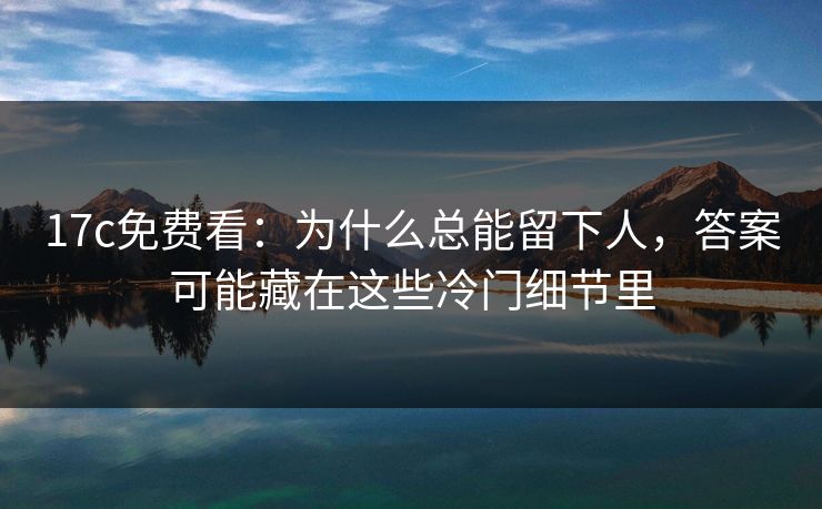 17c免费看：为什么总能留下人，答案可能藏在这些冷门细节里