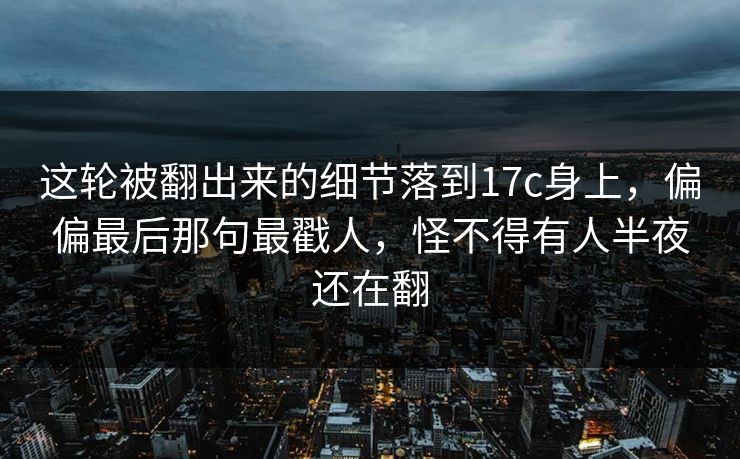 这轮被翻出来的细节落到17c身上，偏偏最后那句最戳人，怪不得有人半夜还在翻