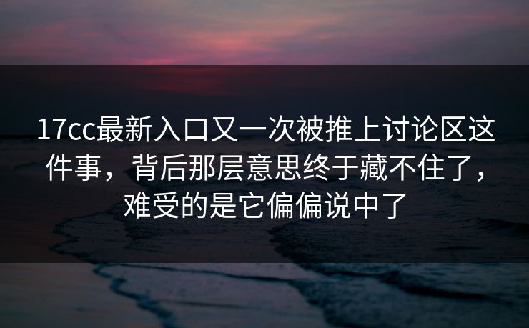 17cc最新入口又一次被推上讨论区这件事，背后那层意思终于藏不住了，难受的是它偏偏说中了