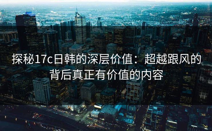 探秘17c日韩的深层价值：超越跟风的背后真正有价值的内容