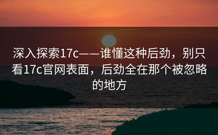 深入探索17c——谁懂这种后劲，别只看17c官网表面，后劲全在那个被忽略的地方