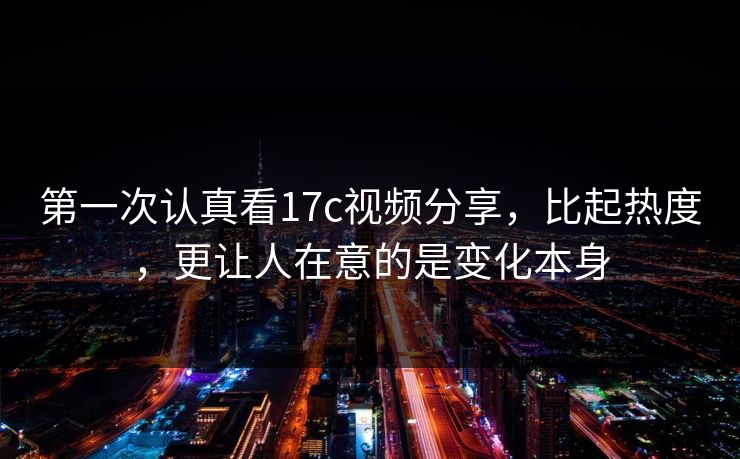 第一次认真看17c视频分享，比起热度，更让人在意的是变化本身