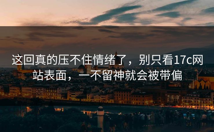 这回真的压不住情绪了，别只看17c网站表面，一不留神就会被带偏